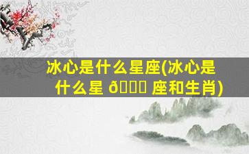 冰心是什么星座(冰心是什么星 🐒 座和生肖)